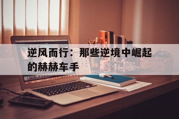 kaiyun体育综合-逆风而行：那些逆境中崛起的赫赫车手的简单介绍